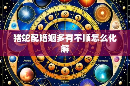 猪蛇配婚姻多有不顺怎么化解