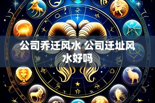 公司乔迁风水 公司迁址风水好吗
