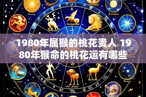 1980年属猴的桃花贵人 1980年猴命的桃花运有哪些