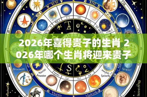 2026年喜得贵子的生肖 2026年哪个生肖将迎来贵子