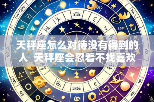 天秤座怎么对待没有得到的人  天秤座会忍着不找喜欢的人吗