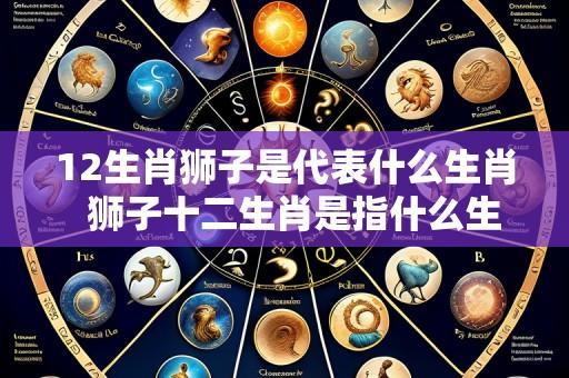 12生肖狮子是代表什么生肖  狮子十二生肖是指什么生肖