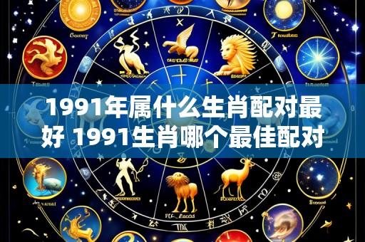 1991年属什么生肖配对最好 1991生肖哪个最佳配对