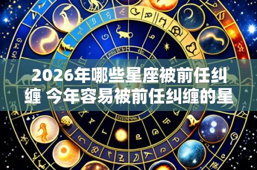 2026年哪些星座被前任纠缠 今年容易被前任纠缠的星座