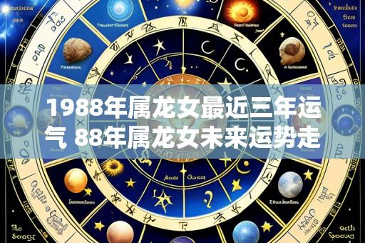 1988年属龙女最近三年运气 88年属龙女未来运势走向