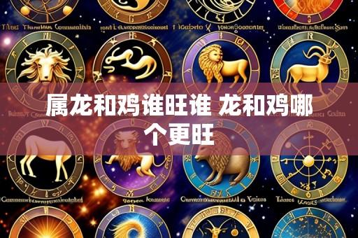 属龙和鸡谁旺谁 龙和鸡哪个更旺