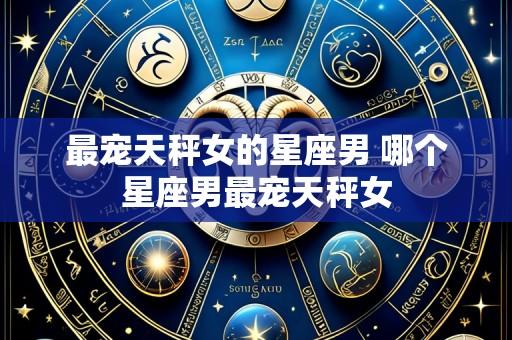 最宠天秤女的星座男 哪个星座男最宠天秤女