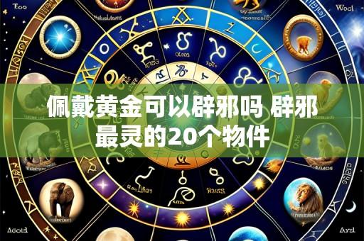 佩戴黄金可以辟邪吗 辟邪最灵的20个物件