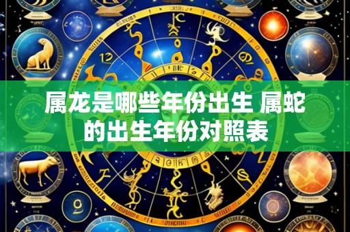 属龙是哪些年份出生 属蛇的出生年份对照表