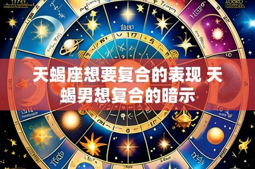 天蝎座想要复合的表现 天蝎男想复合的暗示