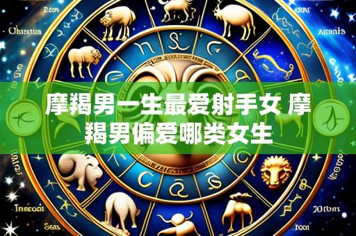 摩羯男一生最爱射手女 摩羯男偏爱哪类女生
