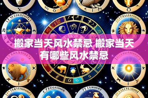 搬家当天风水禁忌 搬家当天有哪些风水禁忌