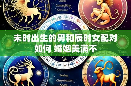 未时出生的男和辰时女配对如何 婚姻美满不