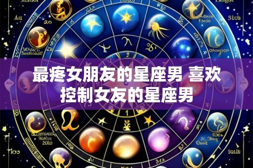 最疼女朋友的星座男 喜欢控制女友的星座男