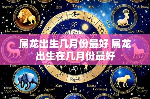 属龙出生几月份最好 属龙出生在几月份最好
