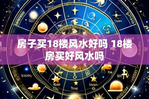 房子买18楼风水好吗 18楼房买好风水吗