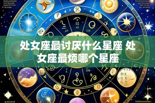 处女座最讨厌什么星座 处女座最烦哪个星座
