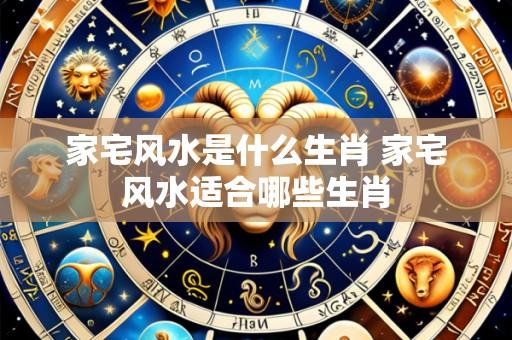 家宅风水是什么生肖 家宅风水适合哪些生肖