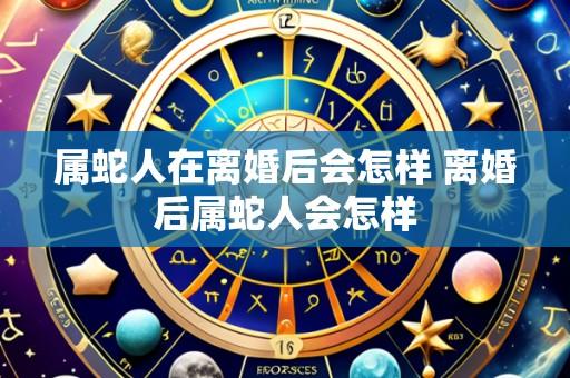 属蛇人在离婚后会怎样 离婚后属蛇人会怎样