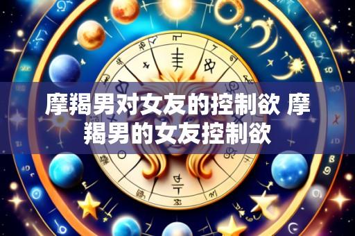 摩羯男对女友的控制欲 摩羯男的女友控制欲