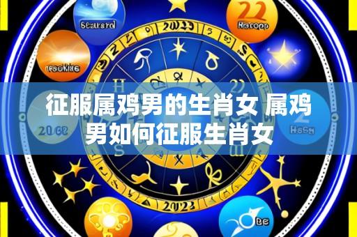 征服属鸡男的生肖女 属鸡男如何征服生肖女