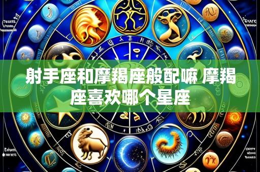 射手座和摩羯座般配嘛 摩羯座喜欢哪个星座
