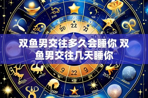 双鱼男交往多久会睡你 双鱼男交往几天睡你