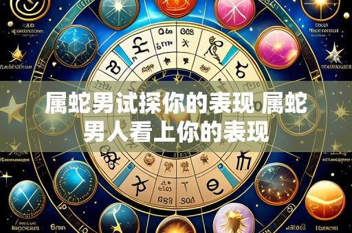 属蛇男试探你的表现 属蛇男人看上你的表现