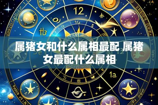 属猪女和什么属相最配 属猪女最配什么属相