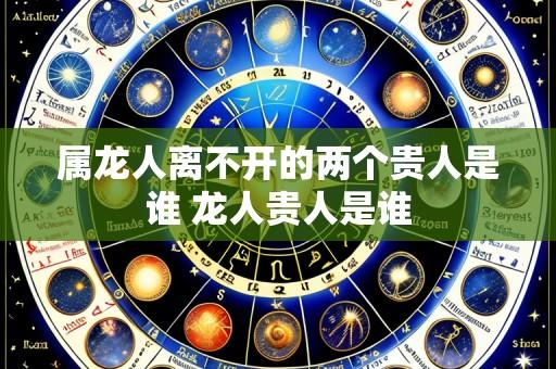 属龙人离不开的两个贵人是谁 龙人贵人是谁