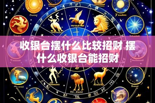 收银台摆什么比较招财 摆什么收银台能招财