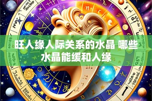 旺人缘人际关系的水晶 哪些水晶能缓和人缘