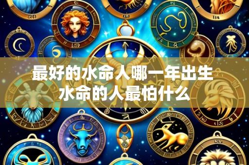 最好的水命人哪一年出生 水命的人最怕什么