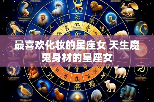 最喜欢化妆的星座女 天生魔鬼身材的星座女