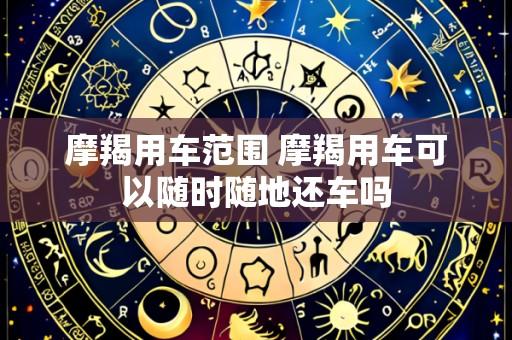 摩羯用车范围 摩羯用车可以随时随地还车吗