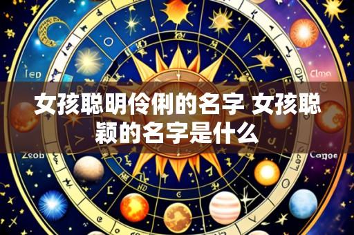 女孩聪明伶俐的名字 女孩聪颖的名字是什么
