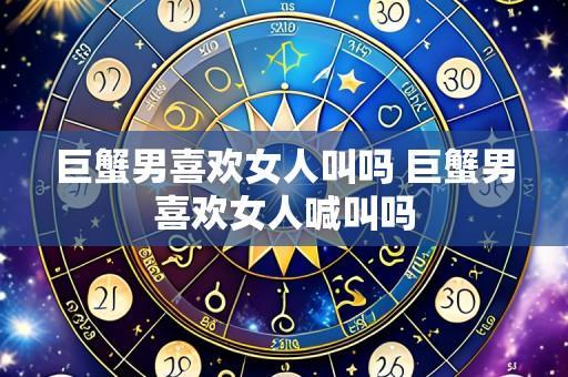 巨蟹男喜欢女人叫吗 巨蟹男喜欢女人喊叫吗