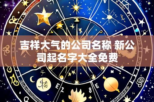 吉祥大气的公司名称 新公司起名字大全免费