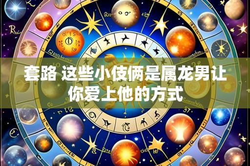套路 这些小伎俩是属龙男让你爱上他的方式