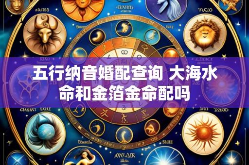 五行纳音婚配查询 大海水命和金箔金命配吗
