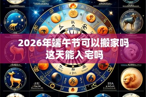 2026年端午节可以搬家吗 这天能入宅吗