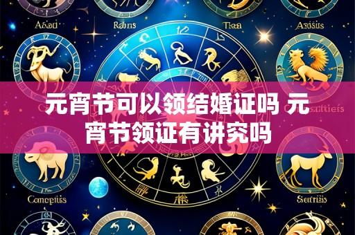 元宵节可以领结婚证吗 元宵节领证有讲究吗
