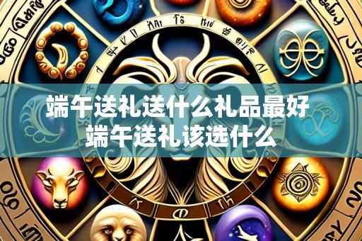 端午送礼送什么礼品最好 端午送礼该选什么