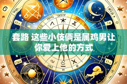 套路 这些小伎俩是属鸡男让你爱上他的方式