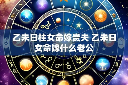 乙未日柱女命嫁贵夫 乙未日女命嫁什么老公