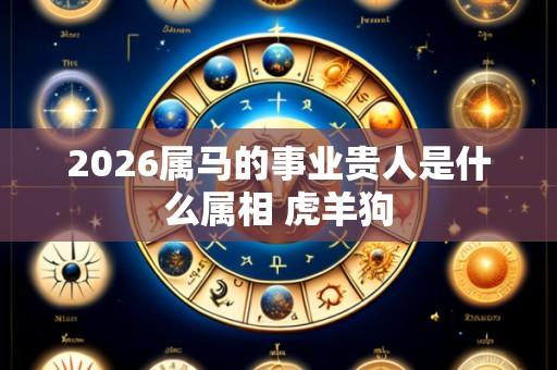 2026属马的事业贵人是什么属相 虎羊狗