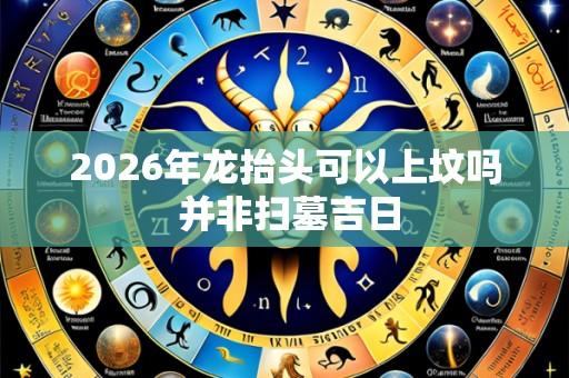 2026年龙抬头可以上坟吗 并非扫墓吉日