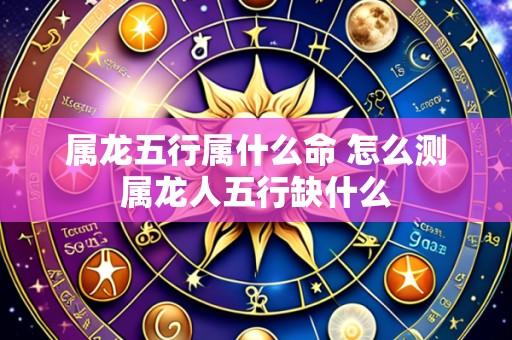 属龙五行属什么命 怎么测属龙人五行缺什么