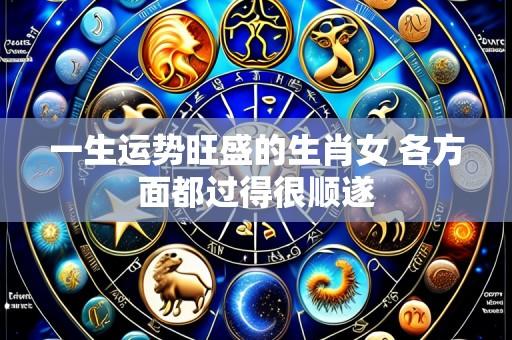 一生运势旺盛的生肖女 各方面都过得很顺遂