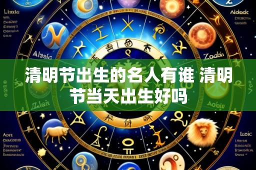 清明节出生的名人有谁 清明节当天出生好吗